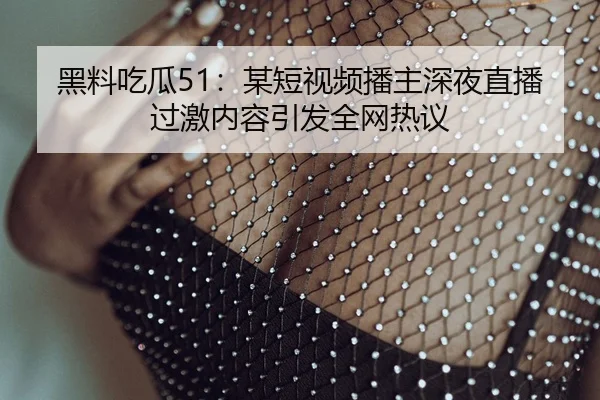 黑料吃瓜51：某短视频播主深夜直播过激内容引发全网热议